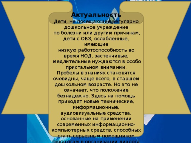 Актуальность Дети, не посещающие регулярно дошкольное учреждение  по болезни или другим причинам, дети с ОВЗ, ослабленные, имеющие низкую работоспособность во время НОД, застенчивые,  медлительные нуждаются в особо пристальном внимании. Пробелы в знаниях становятся очевидны, чаще всего, в старшем дошкольном возрасте. Но это не означает, что положение безнадежно. Здесь на помощь приходят новые технические, информационные, аудиовизуальные средства, основанные на применении современных информационно-компьютерных средств, способных стать серьезным помощником педагогам в организации диалога с родителями и детьми .