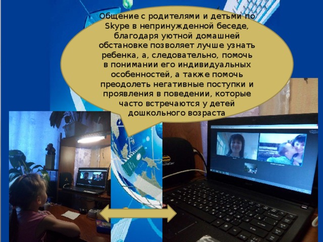 Общение с родителями и детьми по Skype в непринужденной беседе, благодаря уютной домашней обстановке позволяет лучше узнать ребенка, а, следовательно, помочь в понимании его индивидуальных особенностей, а также помочь преодолеть негативные поступки и проявления в поведении, которые часто встречаются у детей дошкольного возраста