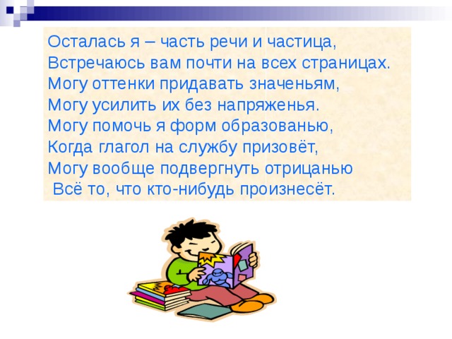 Осталась я – часть речи и частица, Встречаюсь вам почти на всех страницах. Могу оттенки придавать значеньям, Могу усилить их без напряженья. Могу помочь я форм образованью, Когда глагол на службу призовёт, Могу вообще подвергнуть отрицанью  Всё то, что кто-нибудь произнесёт.