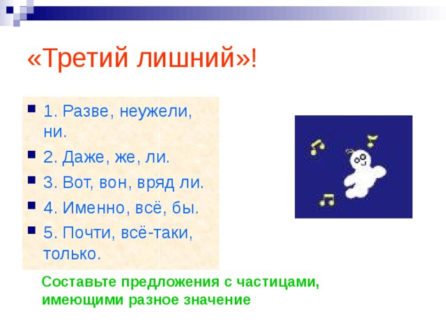 «Третий лишний»! 1. Разве, неужели, ни. 2. Даже, же, ли. 3. Вот, вон, вряд ли. 4. Именно, всё, бы. 5. Почти, всё-таки, только. Составьте предложения с частицами, имеющими разное значение