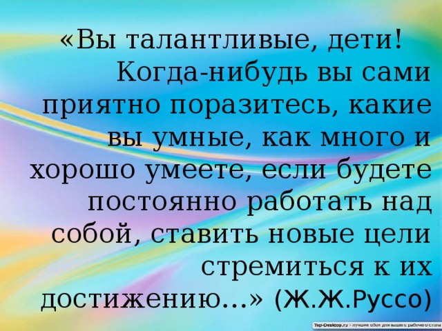 «Вы талантливые, дети!  Когда-нибудь вы сами приятно поразитесь, какие вы умные, как много и хорошо умеете, если будете постоянно работать над собой, ставить новые цели стремиться к их достижению…» (Ж.Ж.Руссо)