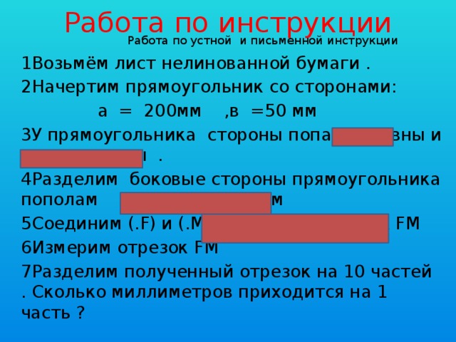 Работа по инструкции Работа по устной и письменной инструкции 1Возьмём лист нелинованной бумаги . 2Начертим прямоугольник со сторонами:  а = 200мм ,в =50 мм 3У прямоугольника стороны попарно равны и параллельны . 4Разделим боковые стороны прямоугольника пополам 50мм:2= 25мм 5Соединим (.F) и (.M).Получился отрезок FM 6Измерим отрезок FM 7Разделим полученный отрезок на 10 частей . Сколько миллиметров приходится на 1 часть ?