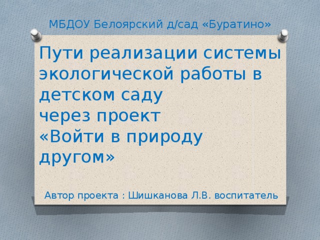 МБДОУ Белоярский д/сад «Буратино» Пути реализации системы экологической работы в детском саду  через проект  «Войти в природу другом» Автор проекта : Шишканова Л.В. воспитатель