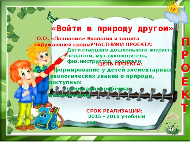 ПРОЕКТ   «Войти в природу другом»  О.О. «Познание» Экология и защита окружающей среды  УЧАСТНИКИ ПРОЕКТА: Дети старшего дошкольного возраста, педагоги, муз.руководитель, физ.инструктор, родители  ЦЕЛЬ ПРОЕКТА:  формирование у детей элементарных  экологических знаний о природе, доступных  пониманию ребёнка-дошкольника.   СРОК РЕАЛИЗАЦИИ:  2015 - 2016 учебный год