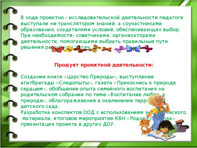 В ходе проектно - исследовательской деятельности педагоги выступали не транслятором знаний, а соучастниками образования, создателями условий, обеспечивающих выбор. При необходимости- советчиками, организаторами деятельности, помогающими выбрать правильные пути решения различных задач. Продукт проектной деятельности:  Создание книги «Царство Природы», выступление агитбригады «Следопыты», газета «Прикоснись к природе сердцем», обобщение опыта семейного воспитания на родительском собрании по теме «Воспитание любви к природе», облагораживание и озеленение территории детского сада, Разработка конспектов ООД с использованием экологического  материала, итоговое мероприятие КВН «Родная природа», презентация проекта в других ДОУ.