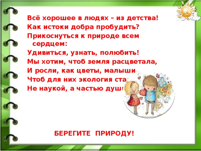 Всё хорошее в людях – из детства! Как истоки добра пробудить? Прикоснуться к природе всем сердцем: Удивиться, узнать, полюбить! Мы хотим, чтоб земля расцветала, И росли, как цветы, малыши, Чтоб для них экология стала Не наукой, а частью души!      БЕРЕГИТЕ ПРИРОДУ!