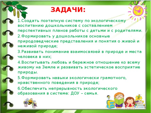 ЗАДАЧИ: 1.Создать поэтапную систему по экологическому воспитанию дошкольников с составлением перспективных планов работы с детьми и с родителями. 2.Формировать у дошкольников основные природоведческие представления и понятия о живой и неживой природе; 3.Развивать понимание взаимосвязей в природе и места человека в них; 4.Воспитывать любовь и бережное отношение ко всему живому на Земле и развивать эстетическое восприятие природы. 5.Формировать навыки экологически грамотного, нравственного поведения в природе; 6.Обеспечить непрерывность экологического образования в системе: ДОУ – семья.