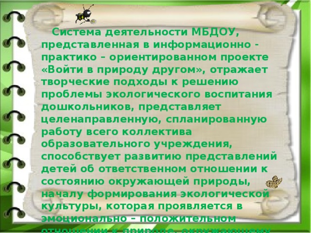 Система деятельности МБДОУ, представленная в информационно - практико – ориентированном проекте «Войти в природу другом», отражает творческие подходы к решению проблемы экологического воспитания дошкольников, представляет целенаправленную, спланированную работу всего коллектива образовательного учреждения, способствует развитию представлений детей об ответственном отношении к состоянию окружающей природы, началу формирования экологической культуры, которая проявляется в эмоционально – положительном отношении к природе, окружающему миру.