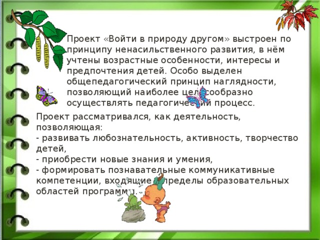 Проект «Войти в природу другом» выстроен по принципу ненасильственного развития, в нём учтены возрастные особенности, интересы и предпочтения детей. Особо выделен общепедагогический принцип наглядности, позволяющий наиболее целесообразно осуществлять педагогический процесс.   Проект рассматривался, как деятельность, позволяющая:   - развивать любознательность, активность, творчество детей,   - приобрести новые знания и умения,   - формировать познавательные коммуникативные компетенции, входящие в пределы образовательных областей программы. 