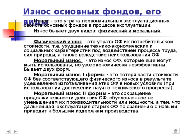 Износ основных фондов, его виды Износ – это утрата первоначальных эксплуатационных свойств основных фондов в процессе эксплуатации. Износ бывает двух видов: физический и моральный.  Физический износ – это утрата ОФ их потребительской стоимости, т.е. ухудшение технико-экономических и социальных характеристик под воздействием процесса труда, сил природы, а также вследствие неиспользования ОФ. Моральный износ - это износ ОФ, которые еще могут мыть использованы, но уже экономически неэффективны. Бывает двух форм. Моральный износ I формы - это потеря части стоимости ОФ без соответствующего физического износа в результате удешевления изготавливания этих ОФ в новых условиях (при использовании достижений научно-технического прогресса). Моральный износ II формы - это сокращение продолжительности действия ОФ, обусловленное не уменьшением их производительности или мощности, а тем, что дальнейшая эксплуатация старых ОФ по сравнению с новыми приводит к большим издержкам производства.