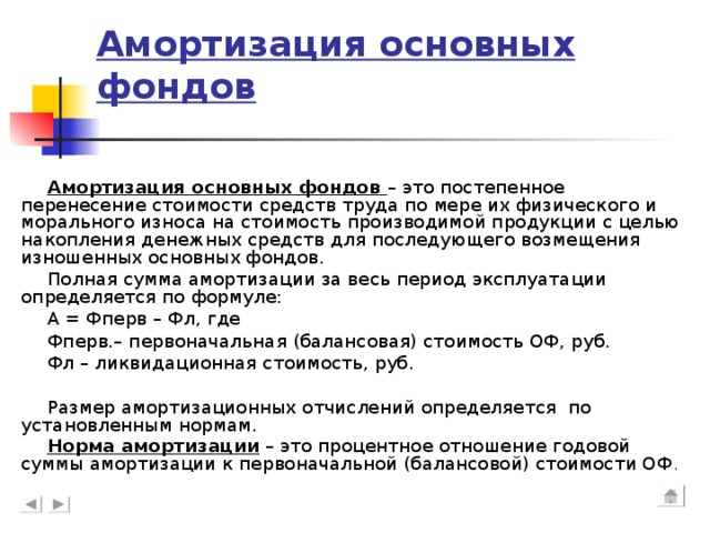 Амортизация основных фондов Амортизация основных фондов – это постепенное перенесение стоимости средств труда по мере их физического и морального износа на стоимость производимой продукции с целью накопления денежных средств для последующего возмещения изношенных основных фондов. Полная сумма амортизации за весь период эксплуатации определяется по формуле: А = Фперв – Фл, где Фперв.– первоначальная (балансовая) стоимость ОФ, руб. Фл – ликвидационная стоимость, руб. Размер амортизационных отчислений определяется по установленным нормам. Норма амортизации – это процентное отношение годовой суммы амортизации к первоначальной (балансовой) стоимости ОФ .