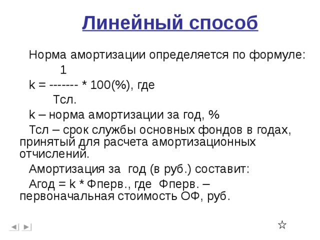 Линейный способ Норма амортизации определяется по формуле:  1 k = ------- * 100 ( % ) , где  Тсл. k – норма амортизации за год, % Тсл – срок службы основных фондов в годах, принятый для расчета амортизационных отчислений. Амортизация за год (в руб.) составит: Агод = k * Фперв., где Фперв. – первоначальная стоимость ОФ, руб.