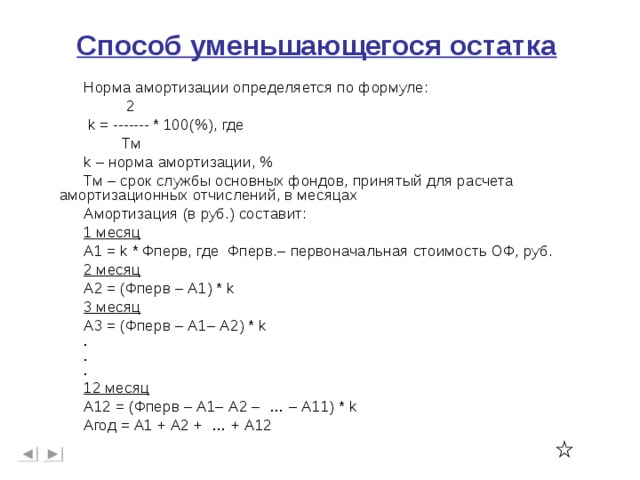 Способ уменьшающегося остатка Норма амортизации определяется по формуле:  2  k = ------- * 100 ( % ) , где  Тм k – норма амортизации, % Тм – срок службы основных фондов, принятый для расчета амортизационных отчислений, в месяцах Амортизация (в руб.) составит: 1 месяц А1 = k * Фперв, где Фперв.– первоначальная стоимость ОФ, руб. 2 месяц А2 = (Фперв – А1) * k 3 месяц А3 = (Фперв – А1– А2) * k . . . 12 месяц А12 = (Фперв – А1– А2 – … – А11) * k Агод = А1 + А2 + … + А12