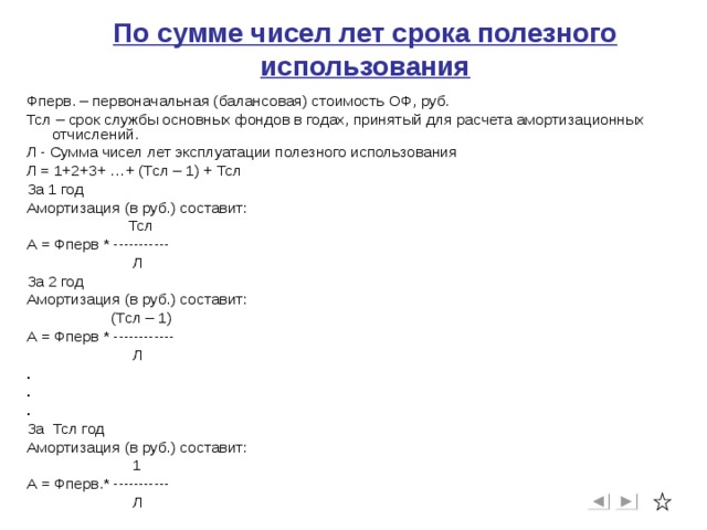 По сумме чисел лет срока полезного использования Фперв. – первоначальная (балансовая) стоимость ОФ, руб. Тсл – срок службы основных фондов в годах, принятый для расчета амортизационных отчислений. Л - Сумма чисел лет эксплуатации полезного использования Л = 1+2+3+ …+ (Тсл – 1) + Тсл За 1 год Амортизация (в руб.) составит:  Тсл А = Фперв * -----------  Л За 2 год Амортизация (в руб.) составит:  (Тсл – 1) А = Фперв * ------------  Л . . . За Тсл год Амортизация (в руб.) составит:  1 А = Фперв.* -----------  Л