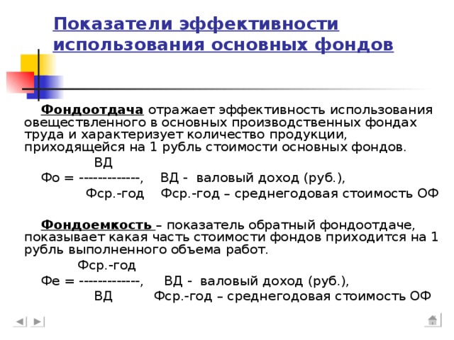 Показатели эффективности использования основных фондов Фондоотдача отражает эффективность использования овеществленного в основных производственных фондах труда и характеризует количество продукции, приходящейся на 1 рубль стоимости основных фондов.  ВД Фо = -------------, ВД - валовый доход (руб.),  Фср.-год Фср.-год – среднегодовая стоимость ОФ Фондоемкость – показатель обратный фондоотдаче, показывает какая часть стоимости фондов приходится на 1 рубль выполненного объема работ.  Фср.-год Фе = -------------, ВД - валовый доход (руб.),  ВД Фср.-год – среднегодовая стоимость ОФ