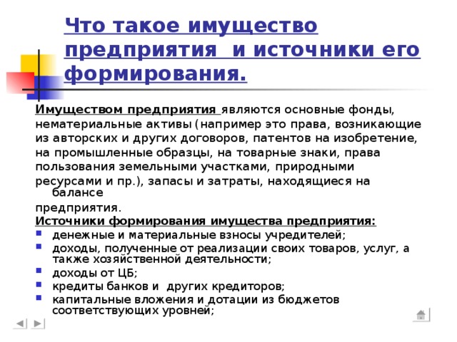 Что такое имущество предприятия и источники его формирования. Имуществом предприятия являются основные фонды, нематериальные активы (например это права, возникающие из авторских и других договоров, патентов на изобретение, на промышленные образцы, на товарные знаки, права пользования земельными участками,  природными ресурсами и пр.), запасы и затраты, находящиеся на балансе предприятия . Источники формирования имущества предприятия: