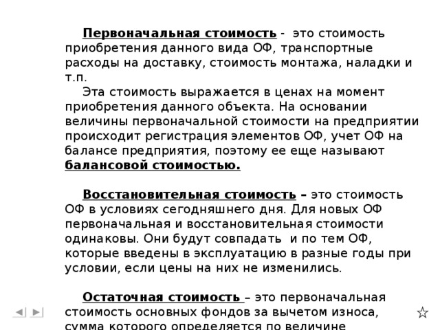 Первоначальная стоимость - это стоимость приобретения данного вида ОФ, транспортные расходы на доставку, стоимость монтажа, наладки и т.п. Эта стоимость выражается в ценах на момент приобретения данного объекта. На основании величины первоначальной стоимости на предприятии происходит регистрация элементов ОФ, учет ОФ на балансе предприятия, поэтому ее еще называют балансовой стоимостью.  Восстановительная стоимость – это стоимость ОФ в условиях сегодняшнего дня. Для новых ОФ первоначальная и восстановительная стоимости одинаковы. Они будут совпадать и по тем ОФ, которые введены в эксплуатацию в разные годы при условии, если цены на них не изменились.  Остаточная стоимость – это первоначальная стоимость основных фондов за вычетом износа, сумма которого определяется по величине амортизационных отчислений за весь прошедший период службы данного объекта основных фондов.