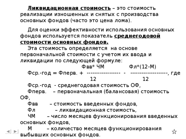 Ликвидационная стоимость – это стоимость реализации изношенных и снятых с производства основных фондов (часто это цена лома). Для оценки эффективности использования основных фондов используется показатель среднегодовой стоимости основных фондов.  Эта стоимость определяется на основе первоначальной стоимости с учетом их ввода и ликвидации по следующей формуле:  Фвв* ЧМ Фл*(12-М) Фср.-год = Фперв. + ------------------ - --------------------, где  12 12 Фср.-год - среднегодовая стоимость ОФ, Фперв. – первоначальная (балансовая) стоимость ОФ, Фвв – стоимость введенных фондов, Фл – ликвидационная стоимость, ЧМ – число месяцев функционирования введенных основных фондов, М – количество месяцев функционирования выбывших основных фондов.