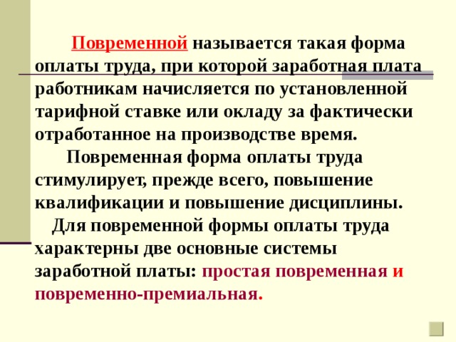 Повременной  называется такая форма оплаты труда, при которой заработная плата работникам начисляется по установленной тарифной ставке или окладу за фактически отработанное на производстве время.  Повременная форма оплаты труда стимулирует, прежде всего, повышение квалификации и повышение дисциплины. Для повременной формы оплаты труда характерны две основные системы заработной платы: простая повременная и повременно-премиальная .