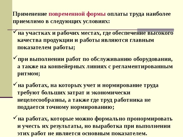 Применение повременной формы  оплаты труда наиболее приемлимо в следующих условиях:  на участках и рабочих местах, где обеспечение высокого  качества продукции и работы являются главным  показателем работы;  при выполнении работ по обслуживанию оборудования,  а также на конвейерных линиях с регламентированным  ритмом;  на работах, на которых учет и нормирование труда  требуют больших затрат и экономически  нецелесообразны, а также где труд работника не  поддается точному нормированию;  на работах, которые можно формально пронормировать  и учесть их результаты, но выработка при выполнении  этих работ не является основным показателем.