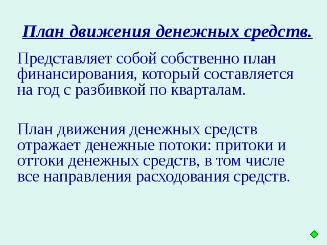 План движения денежных средств. Представляет собой собственно план финансирования, который составляется на год с разбивкой по кварталам. План движения денежных средств отражает денежные потоки: притоки и оттоки денежных средств, в том числе все направления расходования средств.