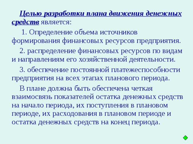 Целью разработки плана движения денежных средств является:  1. Определение объема источников формирования финансовых ресурсов предприятия. 2. распределение финансовых ресурсов по видам и направлениям его хозяйственной деятельности. 3. обеспечение постоянной платежеспособности предприятия на всех этапах планового периода. В плане должна быть обеспечена четкая взаимосвязь показателей остатка денежных средств на начало периода, их поступления в плановом периоде, их расходования в плановом периоде и остатка денежных средств на конец периода.