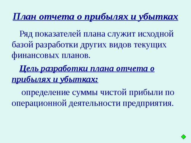 План отчета о прибылях и убытках  Ряд показателей плана служит исходной базой разработки других видов текущих финансовых планов. Цель разработки плана отчета о прибылях и убытках:  определение суммы чистой прибыли по операционной деятельности предприятия.