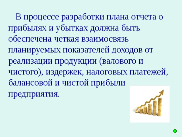 В процессе разработки плана отчета о прибылях и убытках должна быть обеспечена четкая взаимосвязь планируемых показателей доходов от реализации продукции (валового и чистого), издержек, налоговых платежей, балансовой и чистой прибыли предприятия.