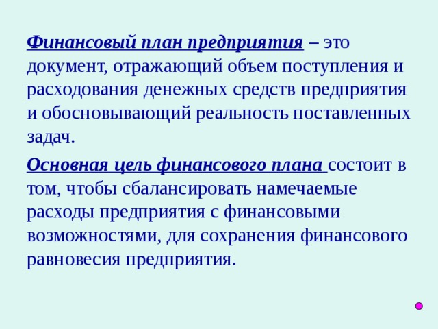 Финансовый план предприятия – это документ, отражающий объем поступления и расходования денежных средств предприятия и обосновывающий реальность поставленных задач. Основная цель финансового плана  состоит в том, чтобы сбалансировать намечаемые расходы предприятия с финансовыми возможностями, для сохранения финансового равновесия предприятия.