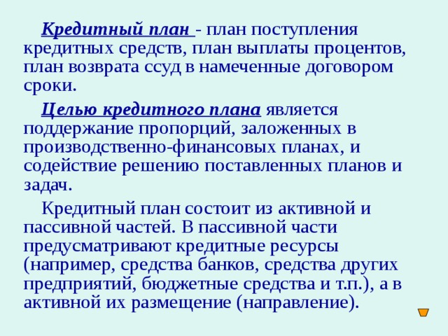 Кредитный план  - план поступления кредитных средств, план выплаты процентов, план возврата ссуд в намеченные договором сроки. Целью кредитного плана  является поддержание пропорций, заложенных в производственно-финансовых планах, и содействие решению поставленных планов и задач. Кредитный план состоит из активной и пассивной частей. В пассивной части предусматривают кредитные ресурсы (например, средства банков, средства других предприятий, бюджетные средства и т.п.), а в активной их размещение (направление).