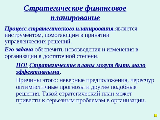 Стратегическое финансовое планирование Процесс стратегического планирования  является инструментом, помогающим в принятии управленческих решений. Его задача обеспечить нововведения и изменения в организации в достаточной степени. НО!  Стратегические планы могут быть мало эффективными . Причины этого: неверные предположения, чересчур оптимистичные прогнозы и другие подобные решения. Такой стратегический план может привести к серьезным проблемам в организации.