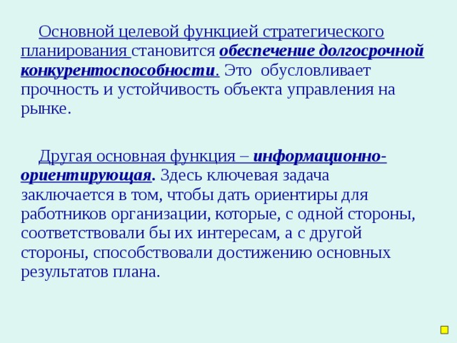 Основной целевой функцией стратегического планирования становится обеспечение долгосрочной конкурентоспособности . Это обусловливает прочность и устойчивость объекта управления на рынке. Другая основная функция – информационно-ориентирующая . Здесь ключевая задача заключается в том, чтобы дать ориентиры для работников организации, которые, с одной стороны, соответствовали бы их интересам, а с другой стороны, способствовали достижению основных результатов плана.