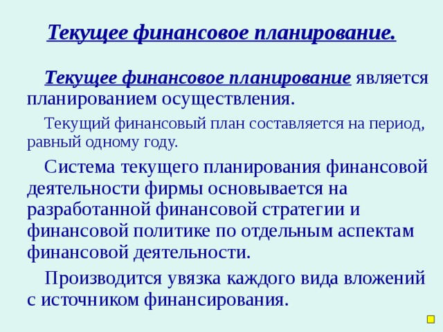 Текущее финансовое планирование. Текущее финансовое планирование является планированием осуществления. Текущий финансовый план составляется на период, равный одному году. Система текущего планирования финансовой деятельности фирмы основывается на разработанной финансовой стратегии и финансовой политике по отдельным аспектам финансовой деятельности. Производится увязка каждого вида вложений с источником финансирования.