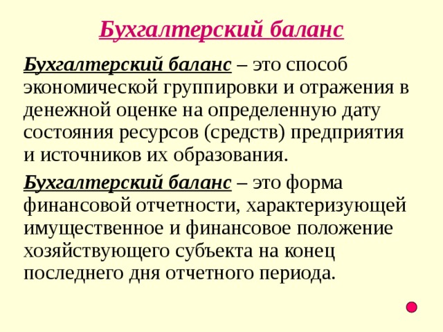 Бухгалтерский баланс Бухгалтерский баланс – это способ экономической группировки и отражения в денежной оценке на определенную дату состояния ресурсов (средств) предприятия и источников их образования. Бухгалтерский баланс – это форма финансовой отчетности, характеризующей имущественное и финансовое положение хозяйствующего субъекта на конец последнего дня отчетного периода.