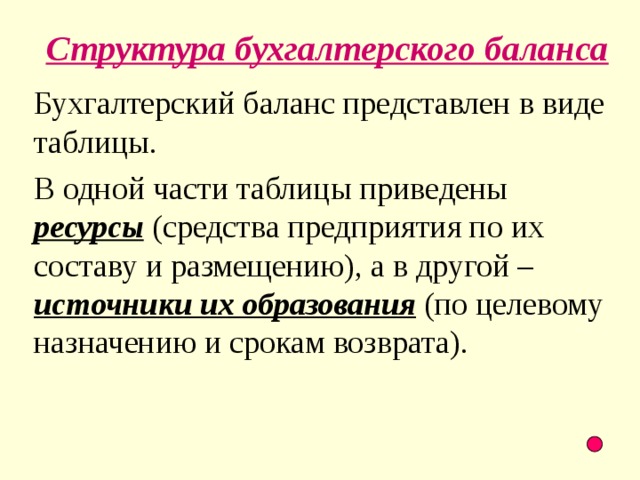 Структура бухгалтерского баланса Бухгалтерский баланс представлен в виде таблицы. В одной части таблицы приведены ресурсы (средства предприятия по их составу и размещению), а в другой – источники их образования (по целевому назначению и срокам возврата).