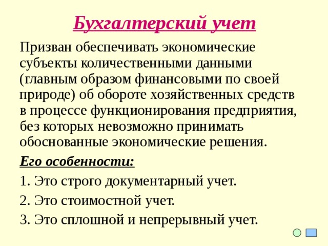 Бухгалтерский учет Призван обеспечивать экономические субъекты количественными данными (главным образом финансовыми по своей природе) об обороте хозяйственных средств в процессе функционирования предприятия, без которых невозможно принимать обоснованные экономические решения. Его особенности: