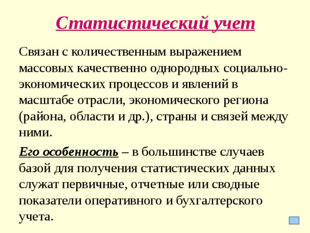 Статистический учет Связан с количественным выражением массовых качественно однородных социально-экономических процессов и явлений в масштабе отрасли, экономического региона (района, области и др.), страны и связей между ними. Его особенность – в большинстве случаев базой для получения статистических данных служат первичные, отчетные или сводные показатели оперативного и бухгалтерского учета.