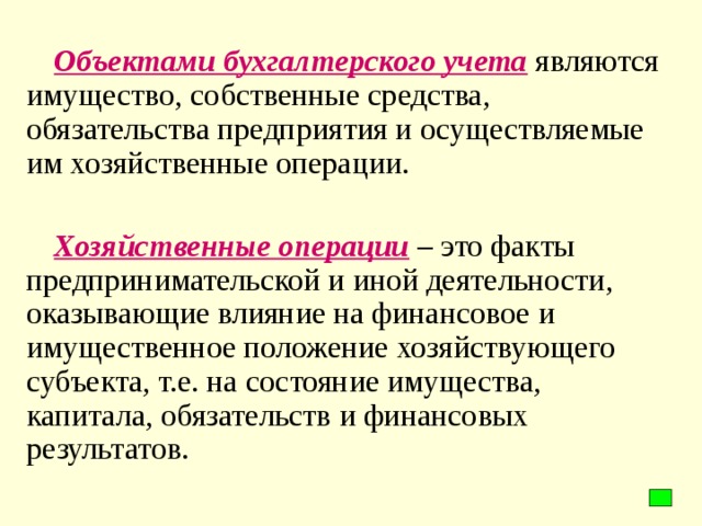 Объектами бухгалтерского учета являются имущество, собственные средства, обязательства предприятия и осуществляемые им хозяйственные операции.  Хозяйственные операции – это факты предпринимательской и иной деятельности, оказывающие влияние на финансовое и имущественное положение хозяйствующего субъекта, т.е. на состояние имущества, капитала, обязательств и финансовых результатов.