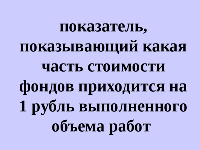 показатель, показывающий какая часть стоимости фондов приходится на 1 рубль выполненного объема работ