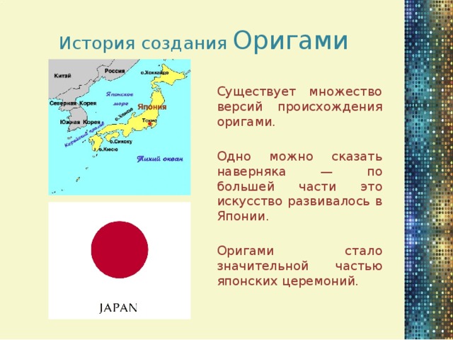 История создания Оригами Существует множество версий происхождения оригами. Одно можно сказать наверняка — по большей части это искусство развивалось в Японии. Оригами стало значительной частью японских церемоний.