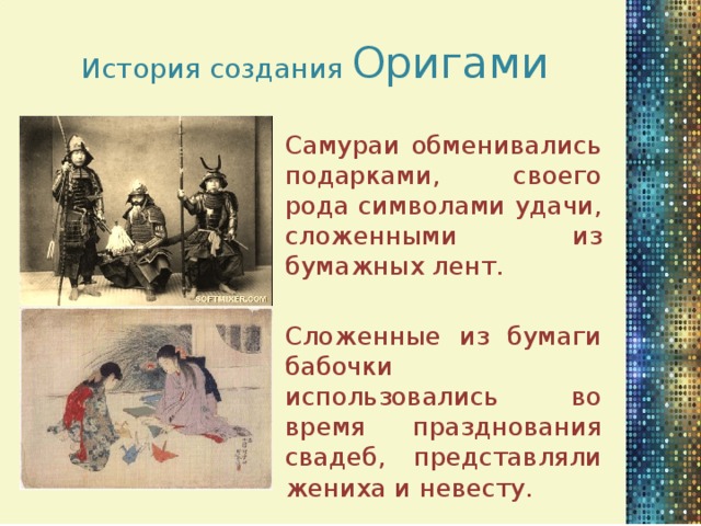 История создания Оригами Самураи обменивались подарками, своего рода символами удачи, сложенными из бумажных лент. Сложенные из бумаги бабочки использовались во время празднования свадеб, представляли жениха и невесту.