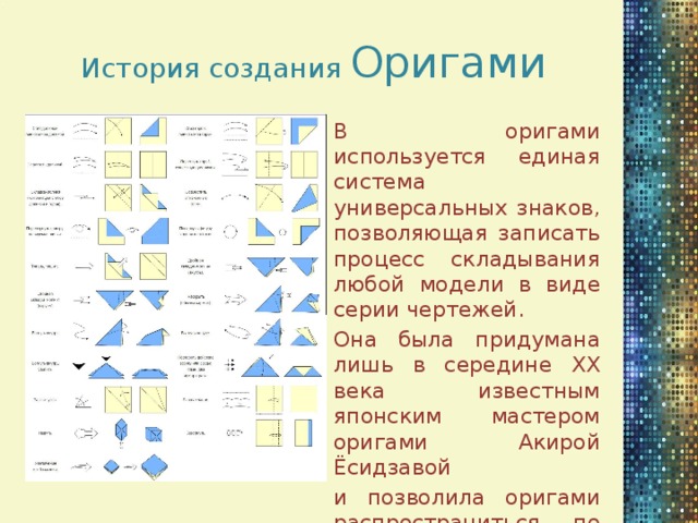 История создания Оригами В оригами используется единая система универсальных знаков, позволяющая записать процесс складывания любой модели в виде серии чертежей. Она была придумана лишь в середине XX века известным японским мастером оригами Акирой Ёсидзавой и позволила оригами распространиться по всему миру.