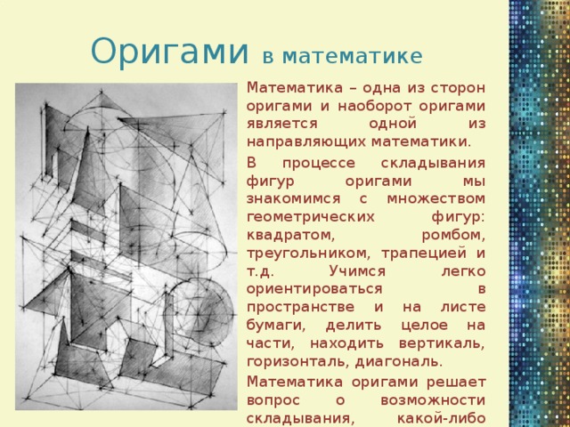 Оригами в математике Математика – одна из сторон оригами и наоборот оригами является одной из направляющих математики. В процессе складывания фигур оригами мы знакомимся с множеством геометрических фигур: квадратом, ромбом, треугольником, трапецией и т.д. Учимся легко ориентироваться в пространстве и на листе бумаги, делить целое на части, находить вертикаль, горизонталь, диагональ. Математика оригами решает вопрос о возможности складывания, какой-либо модели. Что имеет практическую ценность как для оригамистов, так и для инженеров.