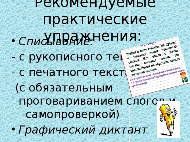 Рекомендуемые практические упражнения: Списывание: - с рукописного текста; - с печатного текста (с обязательным проговариванием слогов и самопроверкой)