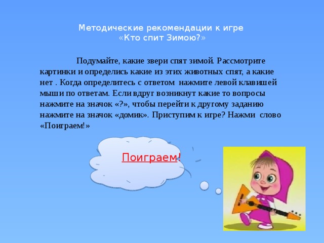 Методические рекомендации к игре  «Кто спит Зимою?»    Подумайте, какие звери спят зимой. Рассмотрите картинки и определись какие из этих животных спят, а какие нет . Когда определитесь с ответом нажмите левой клавишей мыши по ответам. Если вдруг возникнут какие то вопросы нажмите на значок «?», чтобы перейти к другому заданию нажмите на значок «домик». Приступим к игре? Нажми слово «Поиграем!» Поиграем !