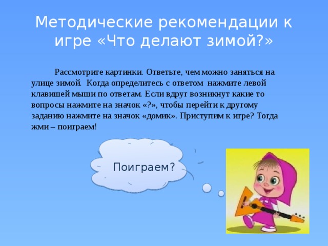 Методические рекомендации к игре «Что делают зимой?»  Рассмотрите картинки. Ответьте, чем можно заняться на улице зимой. Когда определитесь с ответом нажмите левой клавишей мыши по ответам. Если вдруг возникнут какие то вопросы нажмите на значок «?», чтобы перейти к другому заданию нажмите на значок «домик». Приступим к игре? Тогда жми – поиграем! Поиграем?