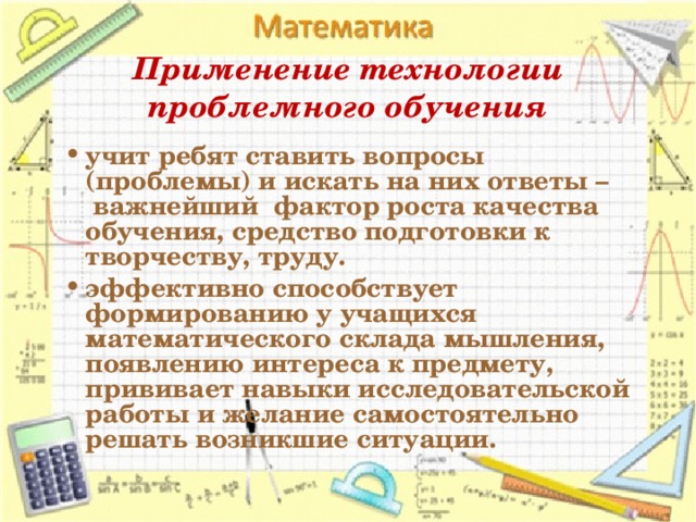 Применение технологии проблемного обучения учит ребят ставить вопросы (проблемы) и искать на них ответы –  важнейший  фактор роста качества обучения, средство подготовки к творчеству, труду. эффективно способствует формированию у учащихся математического склада мышления, появлению интереса к предмету, прививает навыки исследовательской работы и желание самостоятельно решать возникшие ситуации.