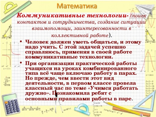 Коммуникативные технологии- (поиск контактов и сотрудничества, создание ситуации взаимопомощи, заинтересованности в коллективной работе ). Человек должен уметь общаться, и этому надо учить. С этой задачей успешно справляюсь, применяя в своей работе коммуникативные технологии. При организации практической работы учащихся на уроках комбинированного типа всё чаще включаю работу в парах. Но прежде, чем ввести этот вид деятельности, в первом классе провела классный час по теме «Учимся работать дружно». Познакомила ребят с основными правилами работы в паре .