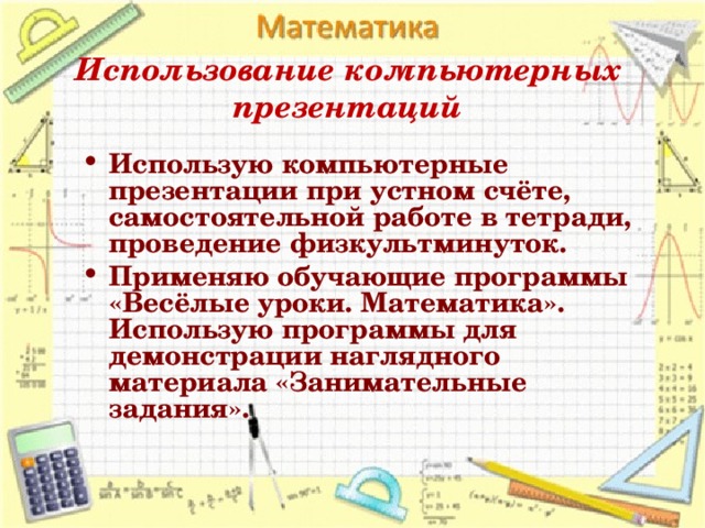 Использование компьютерных презентаций Использую компьютерные презентации при устном счёте, самостоятельной работе в тетради, проведение физкультминуток. Применяю обучающие программы «Весёлые уроки. Математика». Использую программы для демонстрации наглядного материала «Занимательные задания».