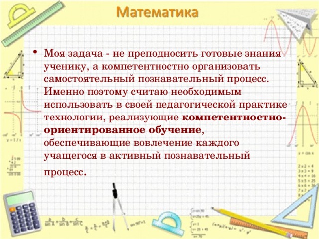 Моя задача - не преподносить готовые знания ученику, а компетентностно организовать самостоятельный познавательный процесс. Именно поэтому считаю необходимым использовать в своей педагогической практике технологии, реализующие компетентностно-ориентированное обучение , обеспечивающие вовлечение каждого учащегося в активный познавательный процесс .